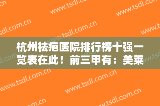 杭州祛疤医院排行榜十强一览表在此！前三甲有：美莱、浙二等人气机构