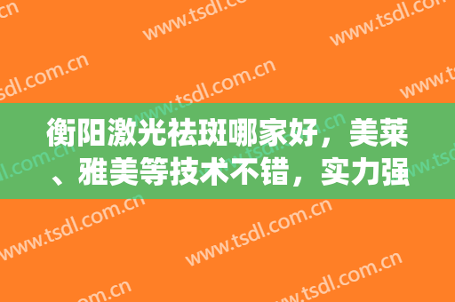 衡阳激光祛斑哪家好，美莱、雅美等技术不错，实力强劲！(华美激光祛斑效果怎么样)