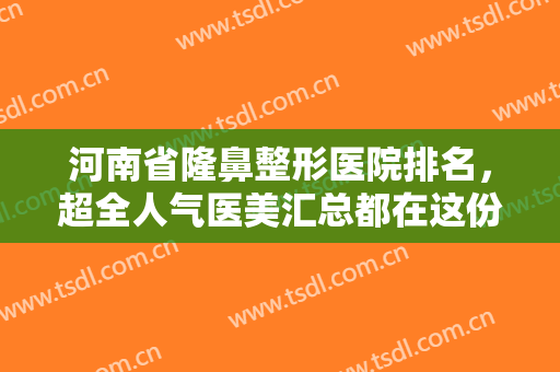 河南省隆鼻整形医院排名，超全人气医美汇总都在这份榜单里了，记得收藏！