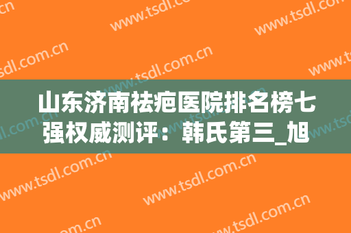 山东济南祛疤医院排名榜七强权威测评：韩氏第三_旭美罕见入围榜一(济南去疤最好的医院)