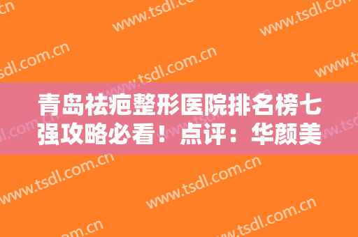 青岛祛疤整形医院排名榜七强攻略必看！点评：华颜美、华韩真实口碑反馈