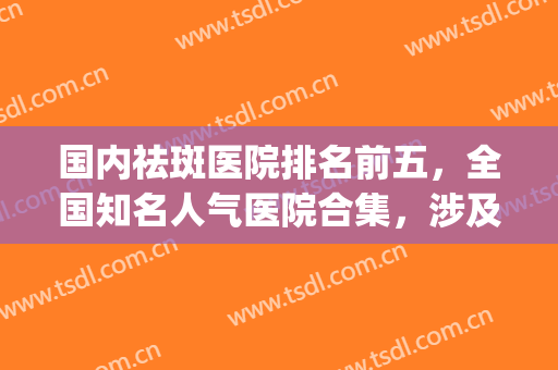 国内祛斑医院排名前五，全国知名人气医院合集，涉及成都、济南等地(皮肤祛斑医院排名哪家好)