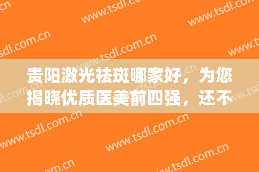贵阳激光祛斑哪家好，为您揭晓优质医美前四强，还不点击了解？(贵阳三甲医院激光祛斑价格)