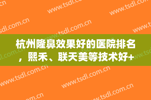 杭州隆鼻效果好的医院排名，熙禾、联天美等技术好+审美在线！(杭州熙禾整形医院)