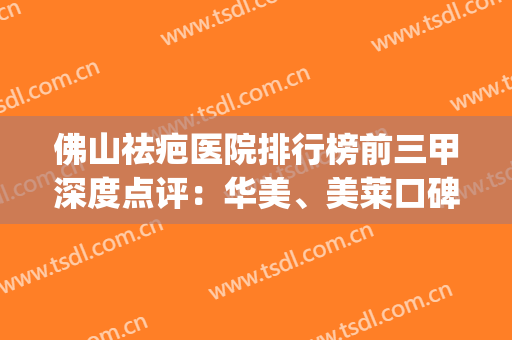 佛山祛疤医院排行榜前三甲深度点评：华美、美莱口碑（擅长）请查收！(佛山修复疤痕哪家医院好)