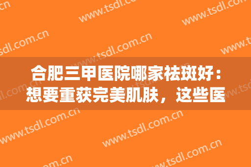 合肥三甲医院哪家祛斑好：想要重获完美肌肤，这些医院推荐给您！(合肥三甲医院皮肤科哪个好)