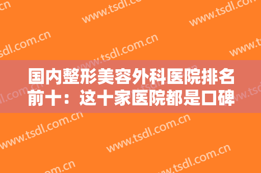 国内整形美容外科医院排名前十：这十家医院都是口碑之选，你值得信赖！