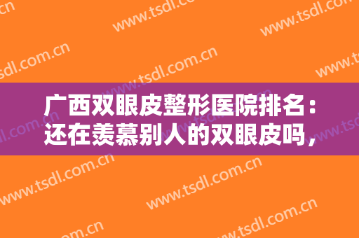 广西双眼皮整形医院排名：还在羡慕别人的双眼皮吗，这些医院助您圆梦！