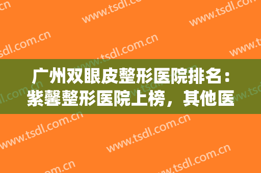 广州双眼皮整形医院排名：紫馨整形医院上榜，其他医院都是哪些？(紫 馨广州三级外科割双眼皮排行好的医院)