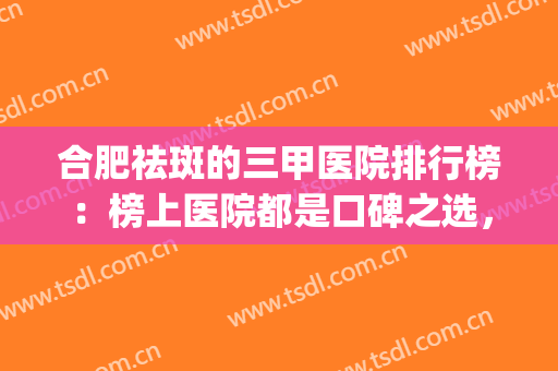 合肥祛斑的三甲医院排行榜：榜上医院都是口碑之选，值得您的信赖！(合肥哪个医院去雀斑最好)