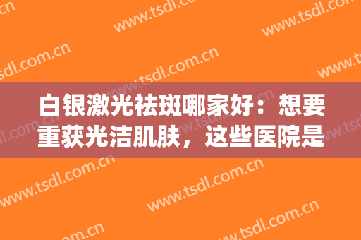 白银激光祛斑哪家好：想要重获光洁肌肤，这些医院是您的好选择！(激光祛斑美白效果怎么样)