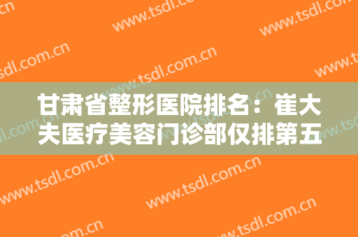 甘肃省整形医院排名：崔大夫医疗美容门诊部仅排第五，其他医院都是哪些？