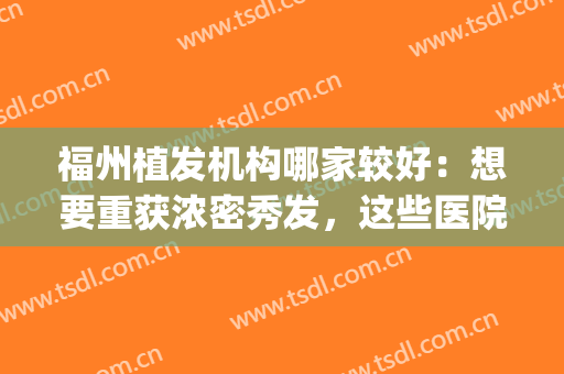 福州植发机构哪家较好：想要重获浓密秀发，这些医院你可以选择！(福州三甲医院植发)