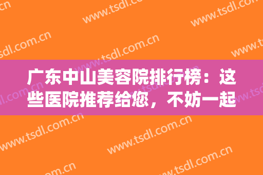 广东中山美容院排行榜：这些医院推荐给您，不妨一起来看看吧！(中山正规美容医院哪家好)