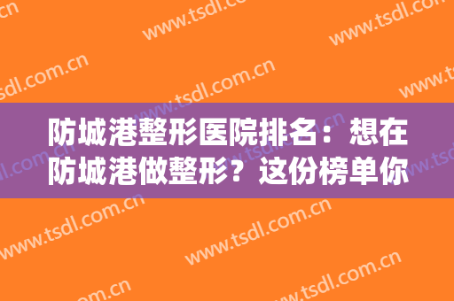 防城港整形医院排名：想在防城港做整形？这份榜单你不能不看！(防城港有整形医院吗)