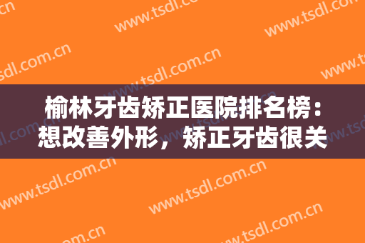 榆林牙齿矫正医院排名榜：想改善外形，矫正牙齿很关键，这些医院来帮你