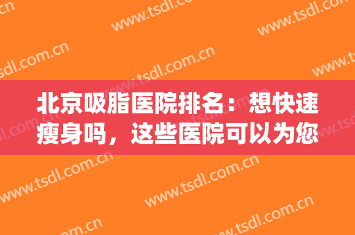北京吸脂医院排名：想快速瘦身吗，这些医院可以为您圆梦！(北京吸脂手术医院排名)