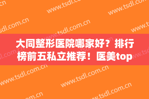 大同整形医院哪家好？排行榜前五私立推荐！医美top口碑领衔(大同最好的整形医院)