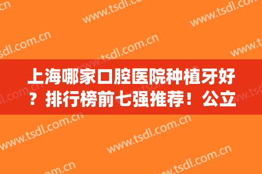 上海哪家口腔医院种植牙好？排行榜前七强推荐！公立vs私立四比三(上海哪家医院种牙比较好)