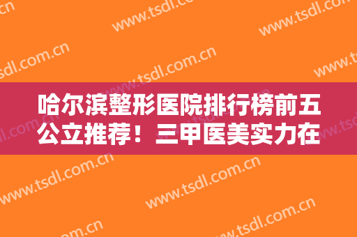 哈尔滨整形医院排行榜前五公立推荐！三甲医美实力在线！口碑个个厉害