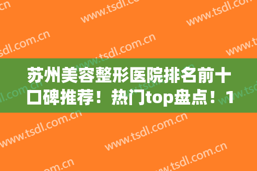 苏州美容整形医院排名前十口碑推荐！热门top盘点！10强医美各有千秋(苏州知名整形医院)
