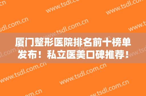 厦门整形医院排名前十榜单发布！私立医美口碑推荐！热门top汇总(厦门口碑好的整形医院)
