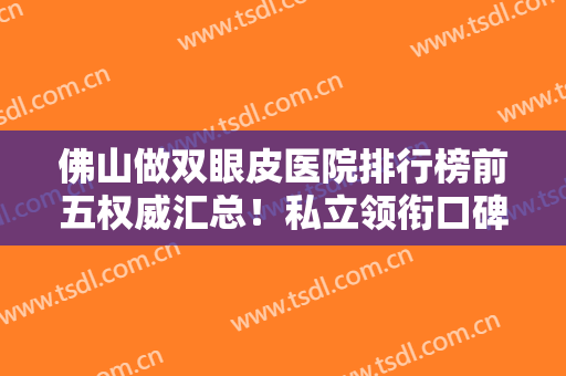 佛山做双眼皮医院排行榜前五权威汇总！私立领衔口碑不赖！价格便宜又好