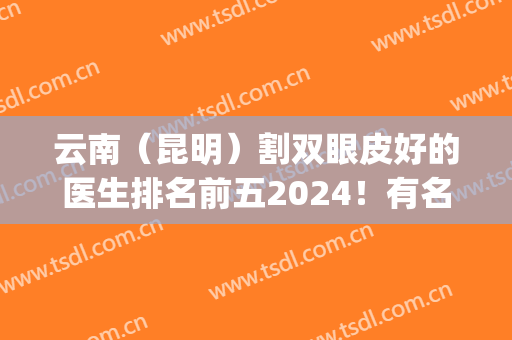 云南（昆明）割双眼皮好的医生排名前五2024！有名气有实力！样样到位！(昆明割双眼皮最好的医生)