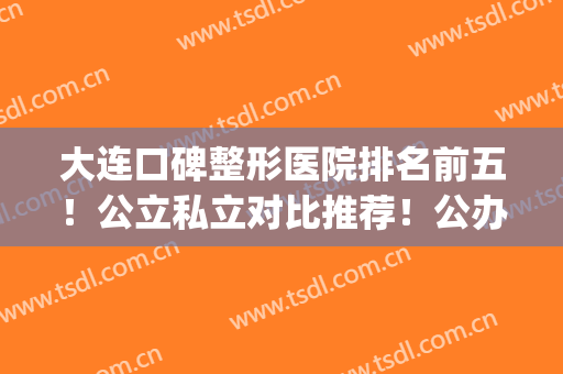 大连口碑整形医院排名前五！公立私立对比推荐！公办医美尽在前三(大连排名前十的大型整形医院)