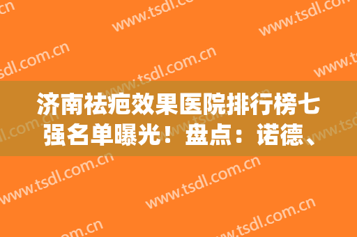 济南祛疤效果医院排行榜七强名单曝光！盘点：诺德、韩氏口碑必看(济南祛疤痕)