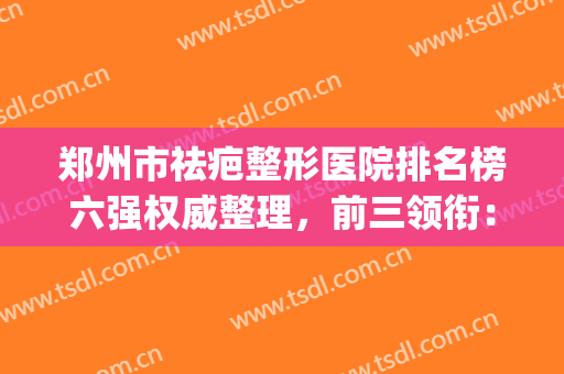 郑州市祛疤整形医院排名榜六强权威整理，前三领衔：华领、天后必看(郑州祛疤医院排行榜)