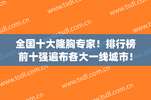 全国十大隆胸专家！排行榜前十强遍布各大一线城市！实力优势突出！(隆胸哪个医院最好排第一名)