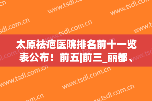 太原祛疤医院排名前十一览表公布！前五|前三_丽都、军大必看(太原治疗疤痕疙瘩最好的医院)