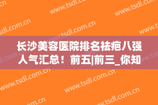 长沙美容医院排名祛疤八强人气汇总！前五|前三_你知道几个(长沙去疤痕整形医院)