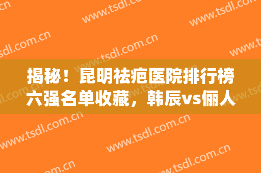 揭秘！昆明祛疤医院排行榜六强名单收藏，韩辰vs俪人_教你分分钟get(昆明祛疤医院最好的医院)