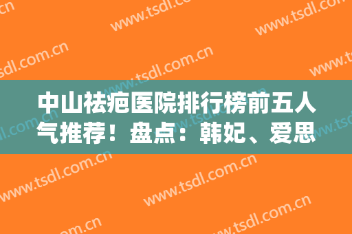 中山祛疤医院排行榜前五人气推荐！盘点：韩妃、爱思特口碑可参考(中山市去疤痕医院哪家好)