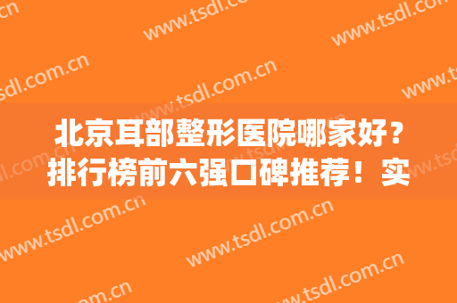 北京耳部整形医院哪家好？排行榜前六强口碑推荐！实力技术专业(北京耳朵整形三甲医院有哪些)