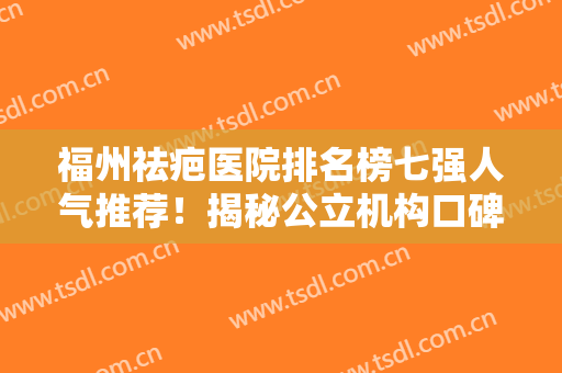 福州祛疤医院排名榜七强人气推荐！揭秘公立机构口碑（擅长）资料详细