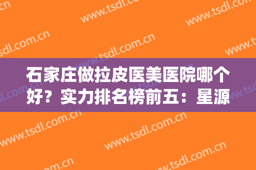 石家庄做拉皮医美医院哪个好？实力排名榜前五：星源美天、市第1医院(石家庄美莱医学美容医院口碑好吗)