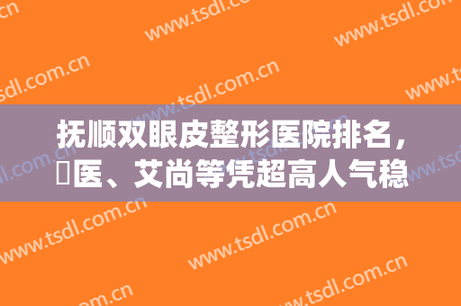 抚顺双眼皮整形医院排名，佲医、艾尚等凭超高人气稳居前三！(抚顺眼病医院做双眼皮怎么样)