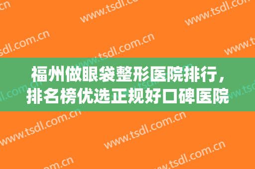 福州做眼袋整形医院排行，排名榜优选正规好口碑医院，值得一看！(福州祛眼袋三甲医院)