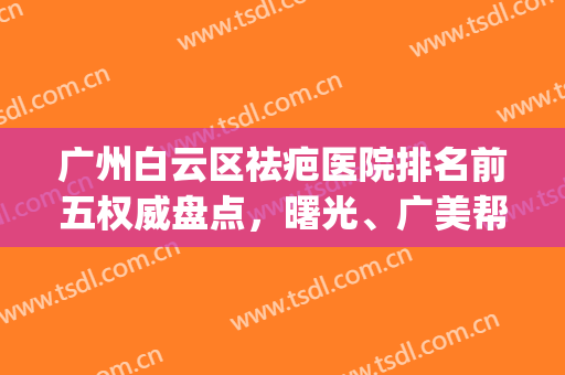 广州白云区祛疤医院排名前五权威盘点，曙光、广美帮你选出来了(广州好的祛疤医院有哪些)