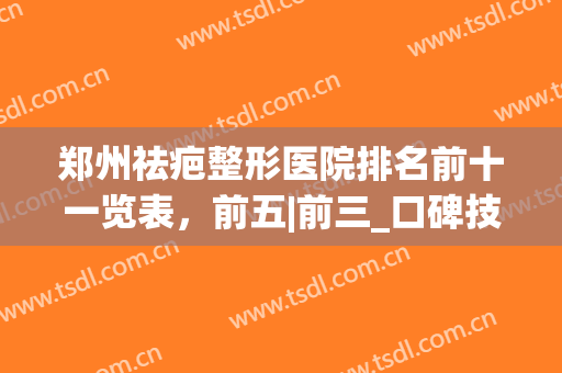 郑州祛疤整形医院排名前十一览表，前五|前三_口碑技术对照自查(郑州祛疤排名第一的医院)