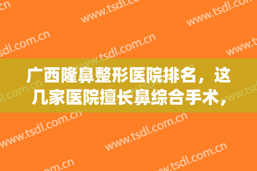 广西隆鼻整形医院排名，这几家医院擅长鼻综合手术，一起了解下吧！(广西鼻整形医生排名)