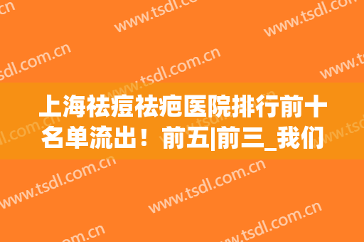 上海祛痘祛疤医院排行前十名单流出！前五|前三_我们展开说一说(上海祛疤最好的医院是哪家)
