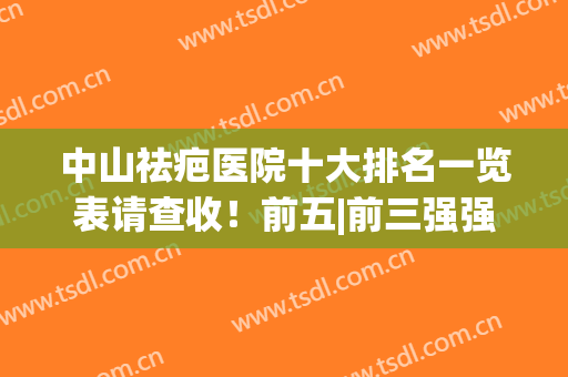 中山祛疤医院十大排名一览表请查收！前五|前三强强云集_推荐收藏(除疤医院排名)