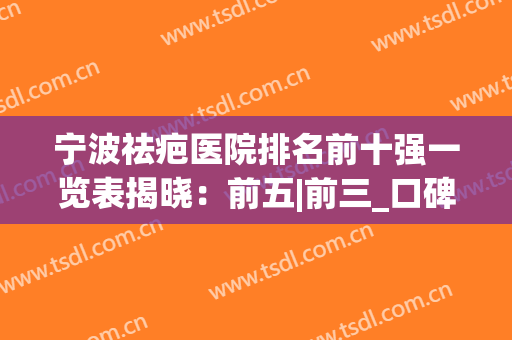 宁波祛疤医院排名前十强一览表揭晓：前五|前三_口碑技术亮点多多(宁波疤痕修复哪个医院好三甲)