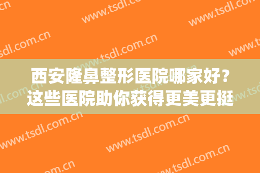 西安隆鼻整形医院哪家好？这些医院助你获得更美更挺拔的鼻子~(西安整形鼻部哪家好)
