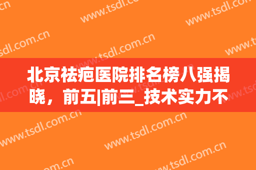 北京祛疤医院排名榜八强揭晓，前五|前三_技术实力不可小觑!(北京祛疤最好的医院)