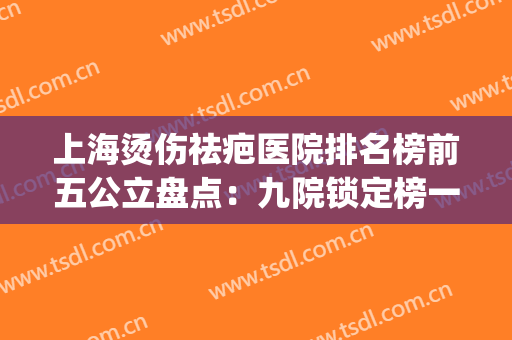 上海烫伤祛疤医院排名榜前五公立盘点：九院锁定榜一|技术服务绝绝子